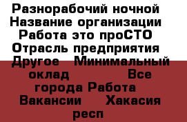 Разнорабочий ночной › Название организации ­ Работа-это проСТО › Отрасль предприятия ­ Другое › Минимальный оклад ­ 19 305 - Все города Работа » Вакансии   . Хакасия респ.